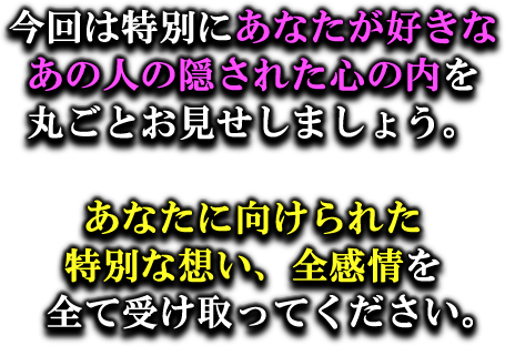 今回特別にあなたが好きなあの人の隠された心の内を丸ごとお見せしましょう。　あなたに向けられた特別な想い、全感情を全て受け取ってください。